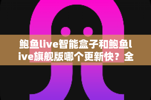 鲍鱼live智能盒子和鲍鱼live旗舰版哪个更新快？全面对比解析助你选对版本