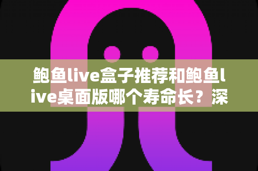 鲍鱼live盒子推荐和鲍鱼live桌面版哪个寿命长?深度对比分析与实用选购指南 鲍鱼live盒子推荐和鲍鱼live桌面版哪个寿命长?深度对比分析与实用选购指南