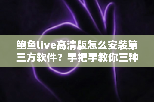 鲍鱼live高清版怎么安装第三方软件？手把手教你三种安装方法与避坑指南