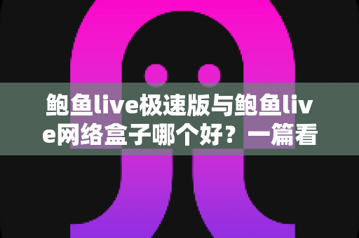 鲍鱼live极速版与鲍鱼live网络盒子哪个好？一篇看懂两款版本差异的全方位评测指南