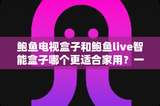 鲍鱼电视盒子和鲍鱼live智能盒子哪个更适合家用？一篇看懂的家庭影音选购指南