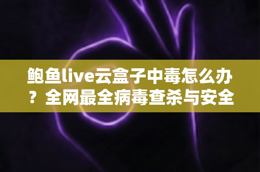 鲍鱼live云盒子中毒怎么办？全网最全病毒查杀与安全防护实用指南