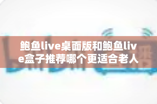 鲍鱼live桌面版和鲍鱼live盒子推荐哪个更适合老人用?中老年观看体验全面对比与实用选购指南 鲍鱼live桌面版和鲍鱼live盒子推荐哪个更适合老人用?中老年观看体验全面对比与实用选购指南
