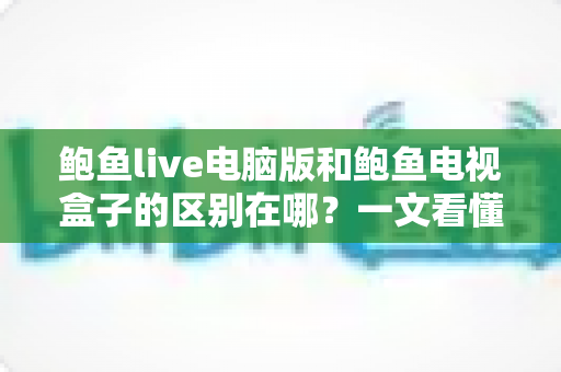 鲍鱼live电脑版和鲍鱼电视盒子的区别在哪？一文看懂平台差异与选购指南