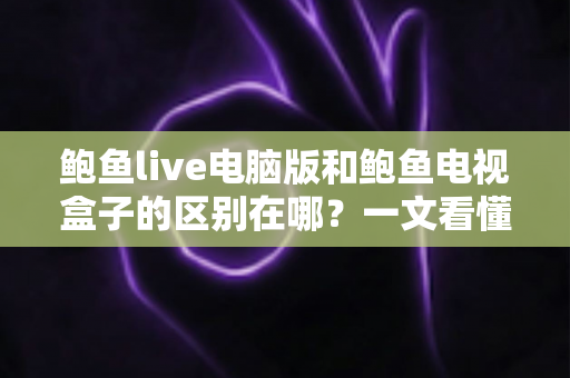 鲍鱼live电脑版和鲍鱼电视盒子的区别在哪？一文看懂平台差异与选购指南