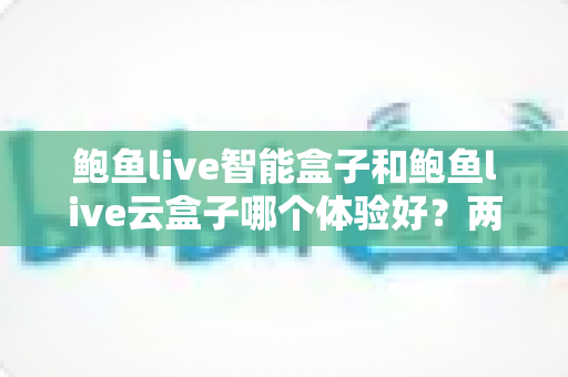 鲍鱼live智能盒子和鲍鱼live云盒子哪个体验好？两款电视盒子深度对比与选购指南