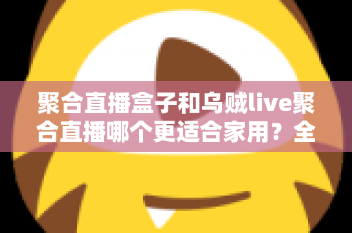聚合直播盒子和乌贼live聚合直播哪个更适合家用？全方位对比解析，帮你选对家庭直播方案