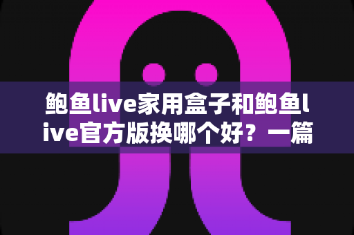 鲍鱼live家用盒子和鲍鱼live官方版换哪个好？一篇讲透大屏与移动端选择的深度指南