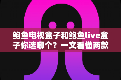 鲍鱼电视盒子和鲍鱼live盒子你选哪个？一文看懂两款热门电视盒子的真实差异与选购攻略