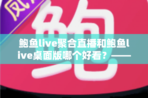 鲍鱼live聚合直播和鲍鱼live桌面版哪个好看?——多维度对比评测与使用选择全指南 鲍鱼live聚合直播和鲍鱼live桌面版哪个好看?——多维度对比评测与使用选择全指南