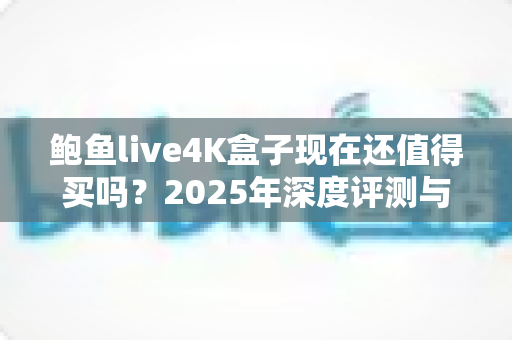 鲍鱼live4K盒子现在还值得买吗?2025年深度评测与购买避坑指南 鲍鱼live4K盒子现在还值得买吗?2025年深度评测与购买避坑指南