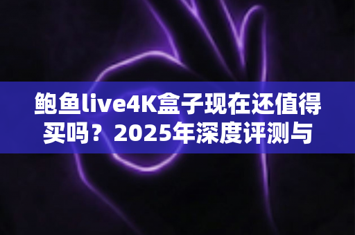 鲍鱼live4K盒子现在还值得买吗?2025年深度评测与购买避坑指南 鲍鱼live4K盒子现在还值得买吗?2025年深度评测与购买避坑指南