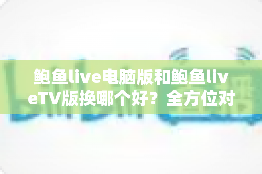 鲍鱼live电脑版和鲍鱼liveTV版换哪个好？全方位对比分析帮你找到最适合的版本
