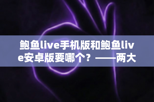 鲍鱼live手机版和鲍鱼live安卓版要哪个?——两大版本深度对比与实用选择指南 鲍鱼live手机版和鲍鱼live安卓版要哪个?——两大版本深度对比与实用选择指南