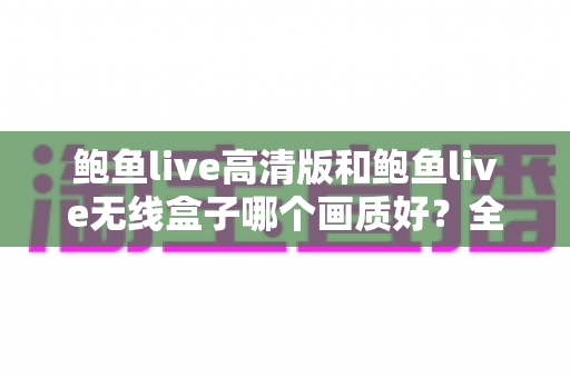 鲍鱼live高清版和鲍鱼live无线盒子哪个画质好？全方位画质对比分析与选购指南