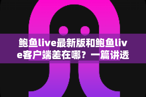 鲍鱼live最新版和鲍鱼live客户端差在哪?一篇讲透区别、联系与更新避坑指南 鲍鱼live最新版和鲍鱼live客户端差在哪?一篇讲透区别、联系与更新避坑指南