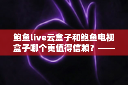 鲍鱼live云盒子和鲍鱼电视盒子哪个更值得信赖？——深度对比测评与选购避坑指南