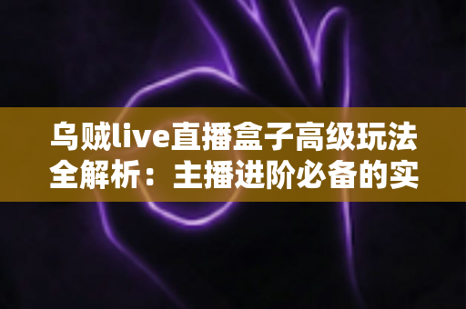 乌贼live直播盒子高级玩法全解析:主播进阶必备的实战技巧与避坑指南 乌贼live直播盒子高级玩法全解析:主播进阶必备的实战技巧与避坑指南
