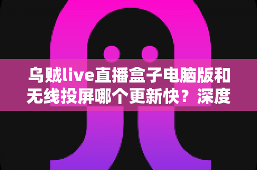 乌贼live直播盒子电脑版和无线投屏哪个更新快？深度对比帮你选对观看方案