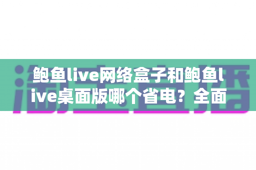 鲍鱼live网络盒子和鲍鱼live桌面版哪个省电?全面对比分析与实用省电指南 鲍鱼live网络盒子和鲍鱼live桌面版哪个省电?全面对比分析与实用省电指南