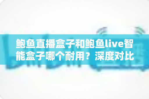 鲍鱼直播盒子和鲍鱼live智能盒子哪个耐用？深度对比与选购全攻略