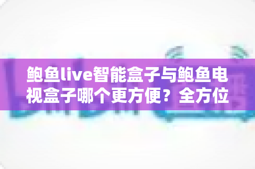 鲍鱼live智能盒子与鲍鱼电视盒子哪个更方便?全方位对比帮你选对家庭影音设备 鲍鱼live智能盒子与鲍鱼电视盒子哪个更方便?全方位对比帮你选对家庭影音设备