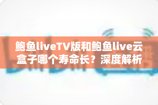 鲍鱼liveTV版和鲍鱼live云盒子哪个寿命长？深度解析两者使用寿命差异与延长技巧