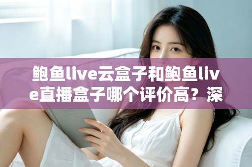 鲍鱼live云盒子和鲍鱼live直播盒子哪个评价高？深度对比测评与选购全指南