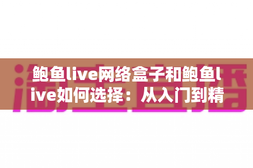 鲍鱼live网络盒子和鲍鱼live如何选择：从入门到精通的完整选购指南