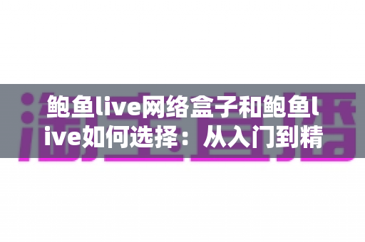 鲍鱼live网络盒子和鲍鱼live如何选择：从入门到精通的完整选购指南