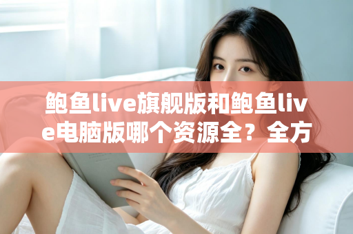 鲍鱼live旗舰版和鲍鱼live电脑版哪个资源全?全方位对比解析助你选对版本 鲍鱼live旗舰版和鲍鱼live电脑版哪个资源全?全方位对比解析助你选对版本