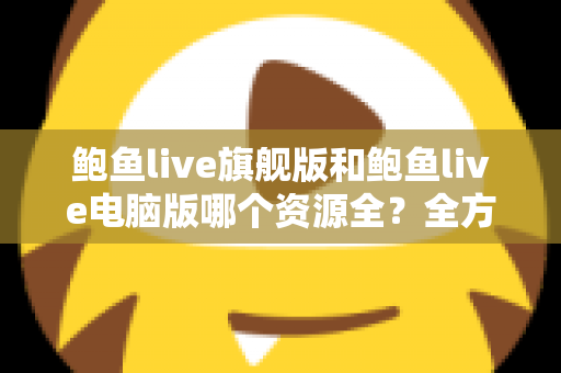 鲍鱼live旗舰版和鲍鱼live电脑版哪个资源全?全方位对比解析助你选对版本 鲍鱼live旗舰版和鲍鱼live电脑版哪个资源全?全方位对比解析助你选对版本