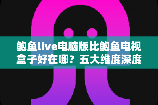 鲍鱼live电脑版比鲍鱼电视盒子好在哪？五大维度深度对比帮你选对观看方式