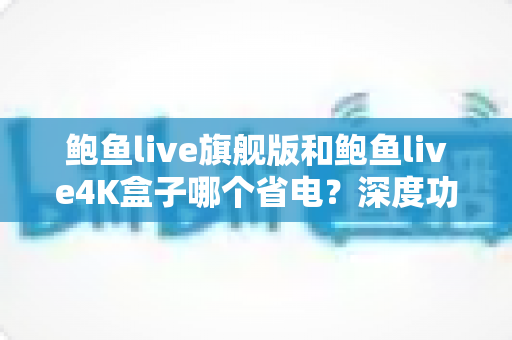 鲍鱼live旗舰版和鲍鱼live4K盒子哪个省电？深度功耗对比与省电选购全攻略