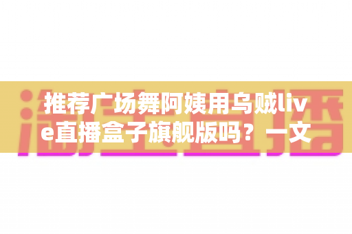 推荐广场舞阿姨用乌贼live直播盒子旗舰版吗？一文看懂适不适合中老年直播新手
