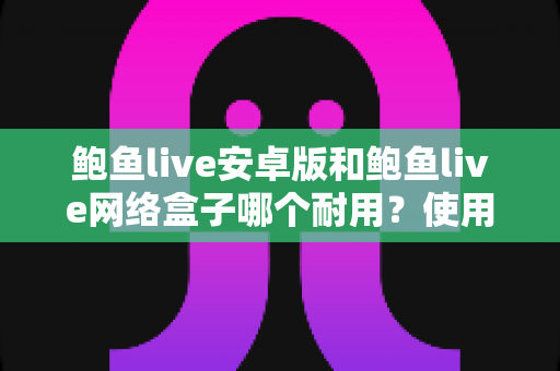 鲍鱼live安卓版和鲍鱼live网络盒子哪个耐用？使用寿命深度对比与选购保养全指南