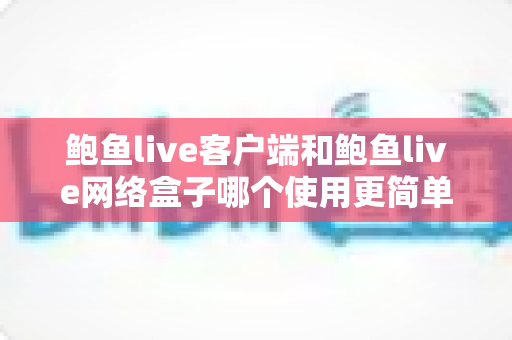 鲍鱼live客户端和鲍鱼live网络盒子哪个使用更简单？新手必看的安装、操作与体验全面对比指南