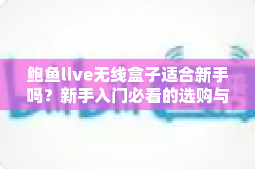 鲍鱼live无线盒子适合新手吗？新手入门必看的选购与使用全指南
