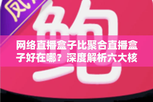 网络直播盒子比聚合直播盒子好在哪？深度解析六大核心优势，教你选对直播设备不踩坑