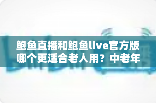 鲍鱼直播和鲍鱼live官方版哪个更适合老人用？中老年直播软件选择全攻略