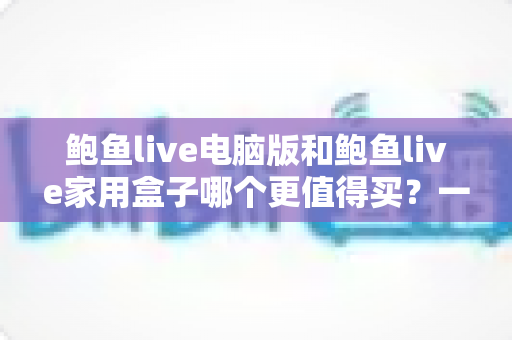 鲍鱼live电脑版和鲍鱼live家用盒子哪个更值得买？一篇读懂两大版本差异与选购指南