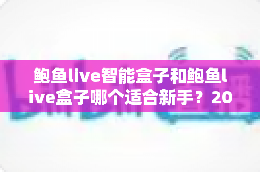 鲍鱼live智能盒子和鲍鱼live盒子哪个适合新手？2025新手选购完全指南与真实体验深度解析