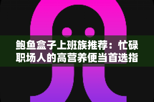 鲍鱼盒子上班族推荐：忙碌职场人的高营养便当首选指南