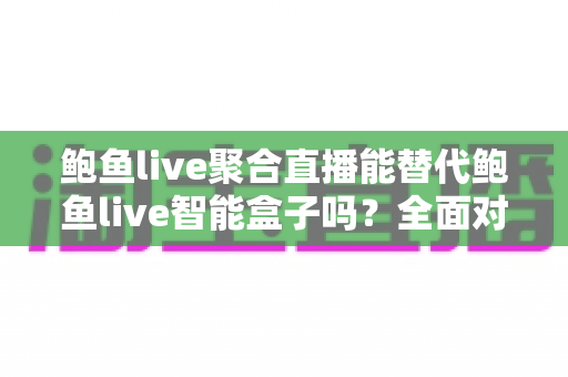 鲍鱼live聚合直播能替代鲍鱼live智能盒子吗？全面对比分析与选购建议