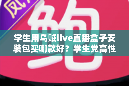 学生用乌贼live直播盒子安装包买哪款好？学生党高性价比选购全攻略与避坑指南