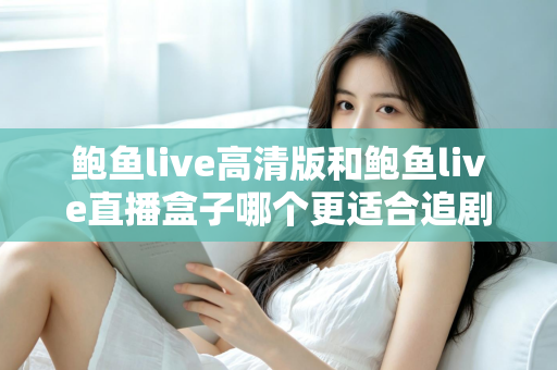 鲍鱼live高清版和鲍鱼live直播盒子哪个更适合追剧？全方位对比与选购指南