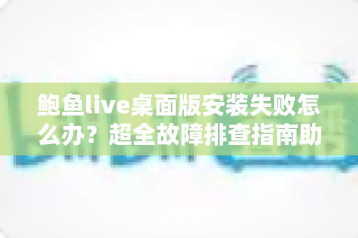 鲍鱼live桌面版安装失败怎么办？超全故障排查指南助你一键解决安装难题