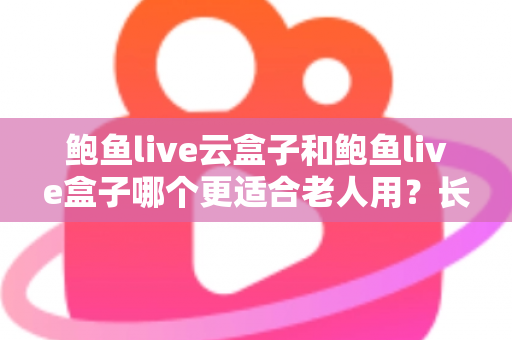 鲍鱼live云盒子和鲍鱼live盒子哪个更适合老人用？长辈友好型电视盒子选购全攻略