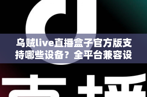 乌贼live直播盒子官方版支持哪些设备？全平台兼容设备清单与安装使用完整指南