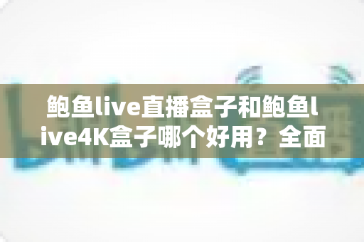 鲍鱼live直播盒子和鲍鱼live4K盒子哪个好用？全面深度对比评测，帮你选对不选贵
